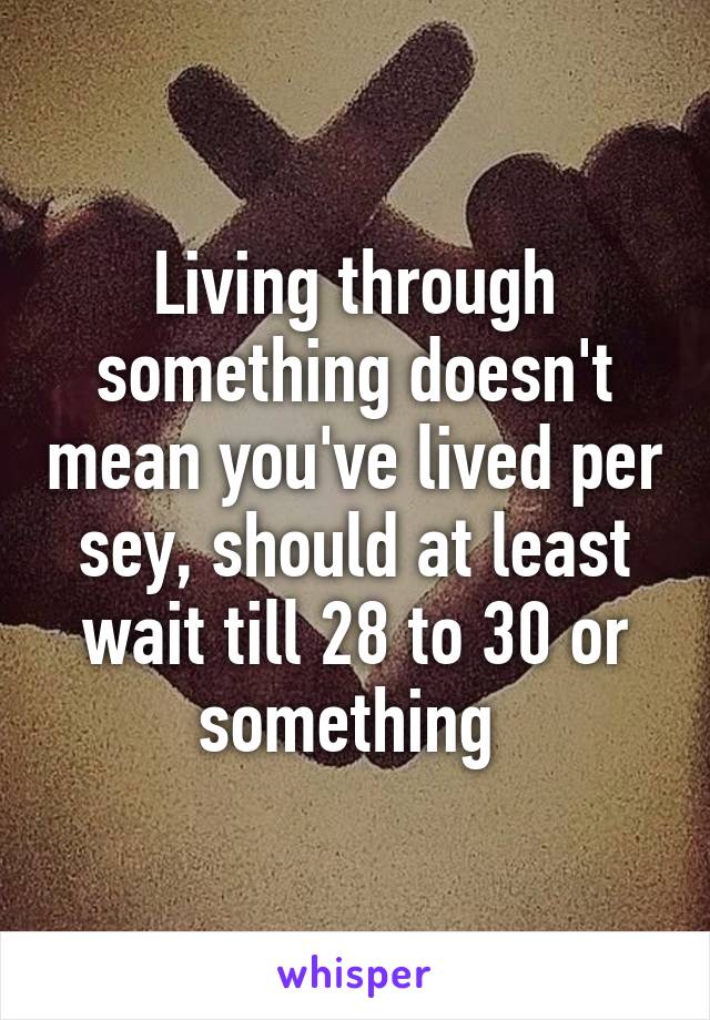 Living through something doesn't mean you've lived per sey, should at least wait till 28 to 30 or something 