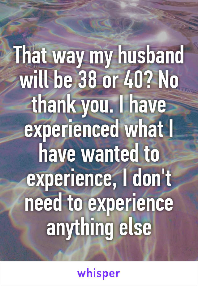 That way my husband will be 38 or 40? No thank you. I have experienced what I have wanted to experience, I don't need to experience anything else