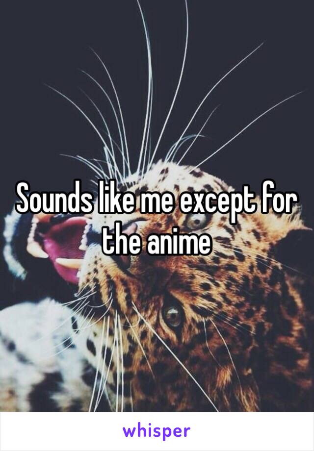 Sounds like me except for the anime