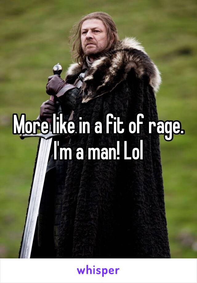 More like in a fit of rage. I'm a man! Lol