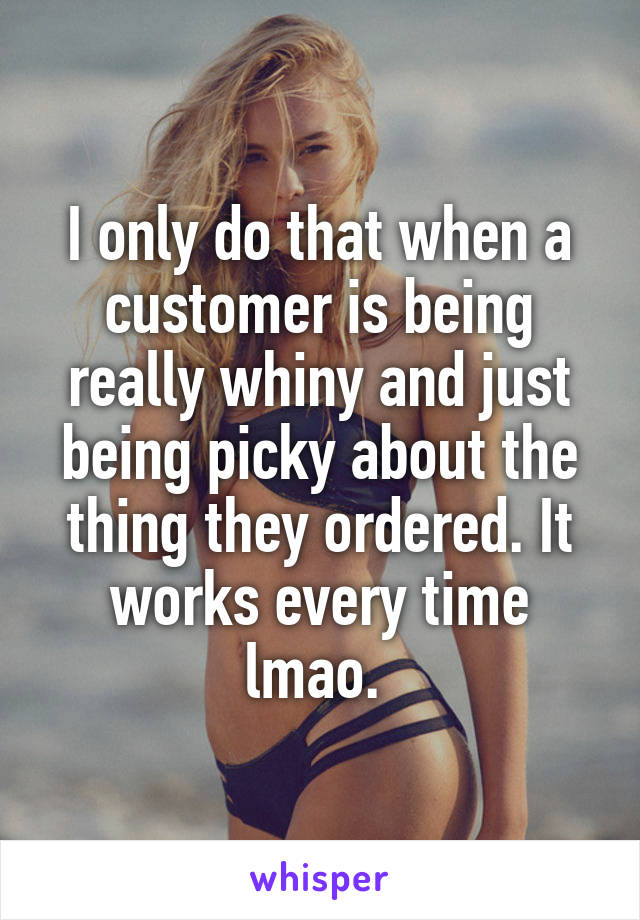I only do that when a customer is being really whiny and just being picky about the thing they ordered. It works every time lmao. 