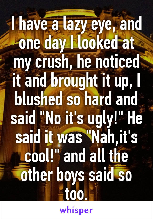 I have a lazy eye, and one day I looked at my crush, he noticed it and brought it up, I blushed so hard and said "No it's ugly!" He said it was "Nah,it's cool!" and all the other boys said so too.