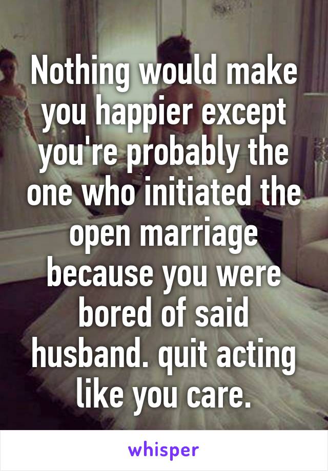 Nothing would make you happier except you're probably the one who initiated the open marriage because you were bored of said husband. quit acting like you care.