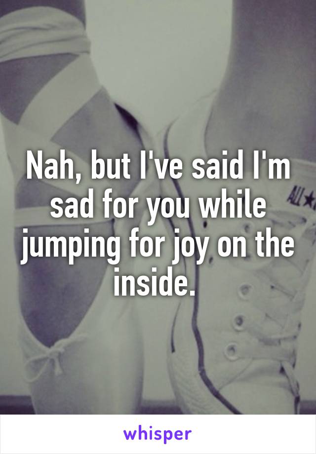 Nah, but I've said I'm sad for you while jumping for joy on the inside. 