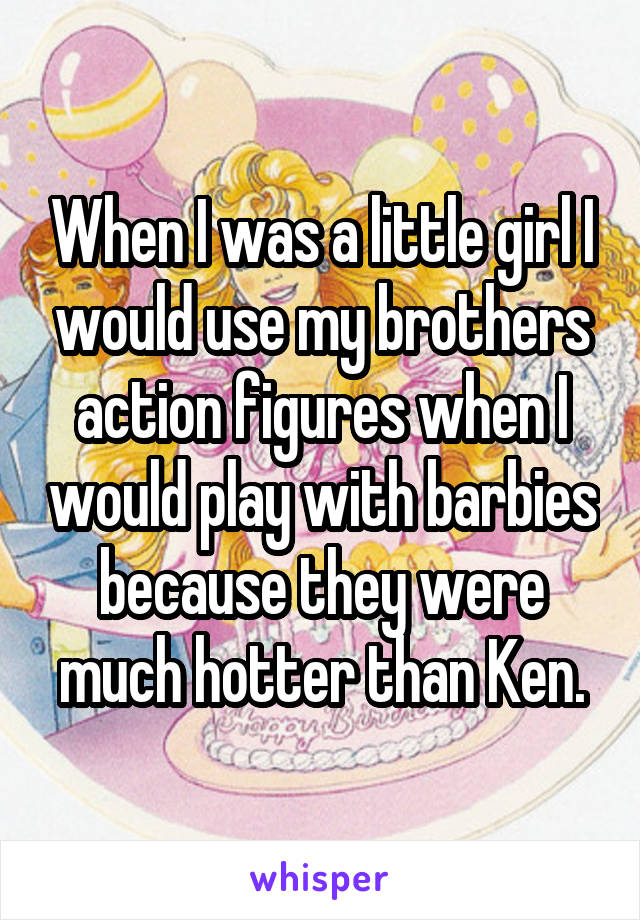 When I was a little girl I would use my brothers action figures when I would play with barbies because they were much hotter than Ken.