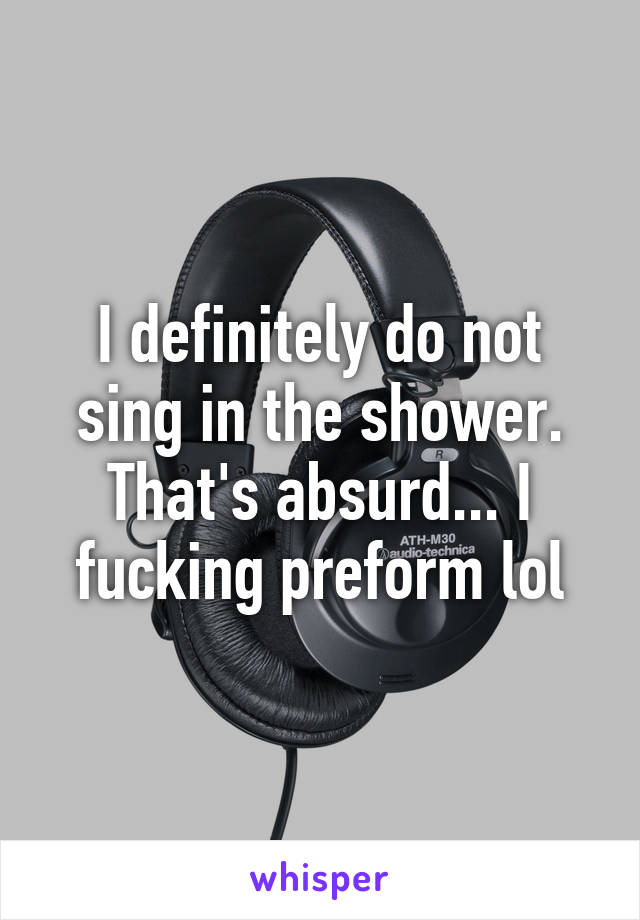 I definitely do not sing in the shower. That's absurd... I fucking preform lol