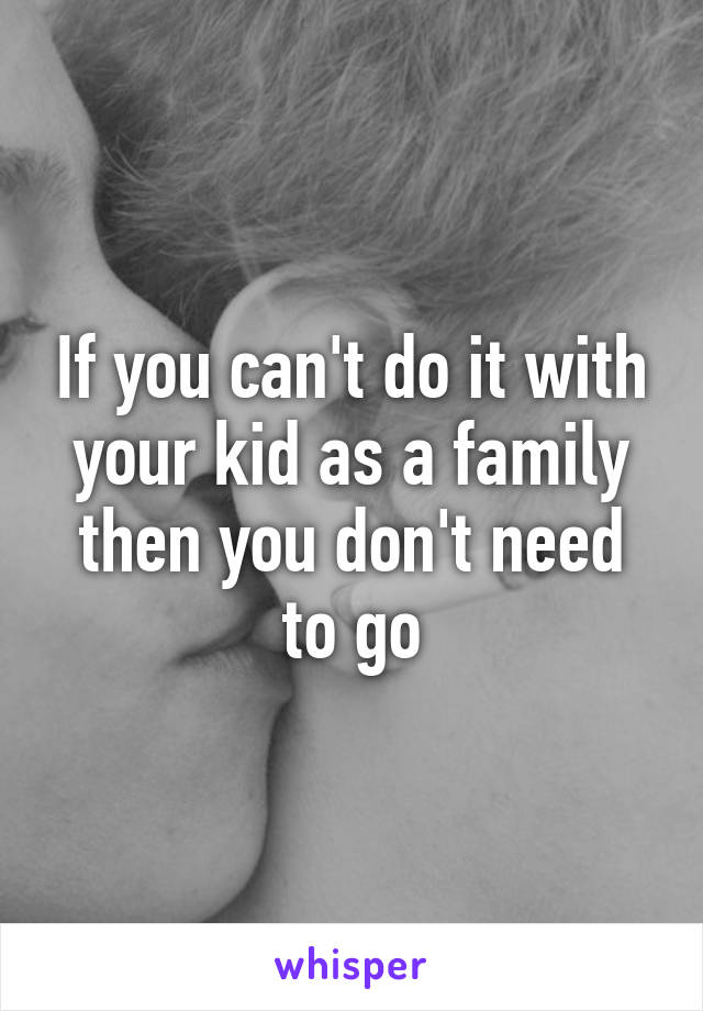 If you can't do it with your kid as a family then you don't need to go