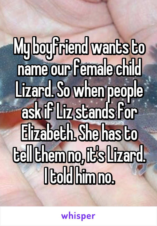 My boyfriend wants to name our female child Lizard. So when people ask if Liz stands for Elizabeth. She has to tell them no, it's Lizard. I told him no.