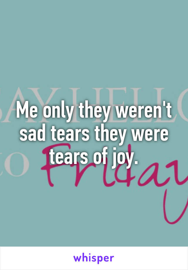 Me only they weren't sad tears they were tears of joy.