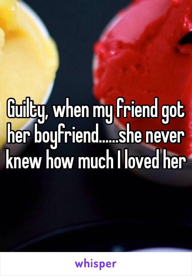 Guilty, when my friend got her boyfriend......she never knew how much I loved her 