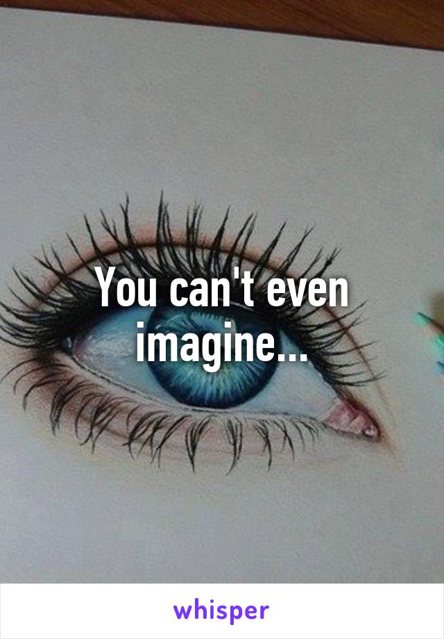 You can't even imagine...