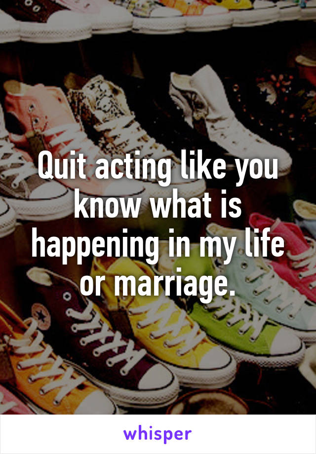 Quit acting like you know what is happening in my life or marriage.