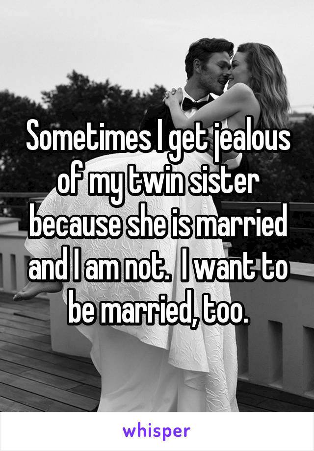 Sometimes I get jealous of my twin sister because she is married and I am not.  I want to be married, too.