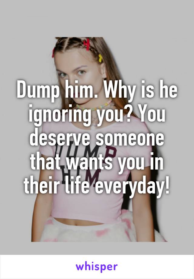 Dump him. Why is he ignoring you? You deserve someone that wants you in their life everyday!