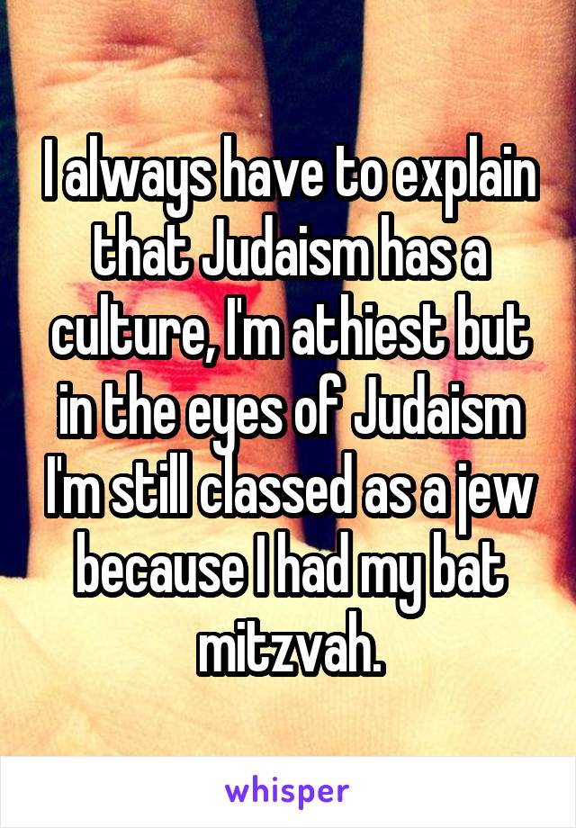 I always have to explain that Judaism has a culture, I'm athiest but in the eyes of Judaism I'm still classed as a jew because I had my bat mitzvah.