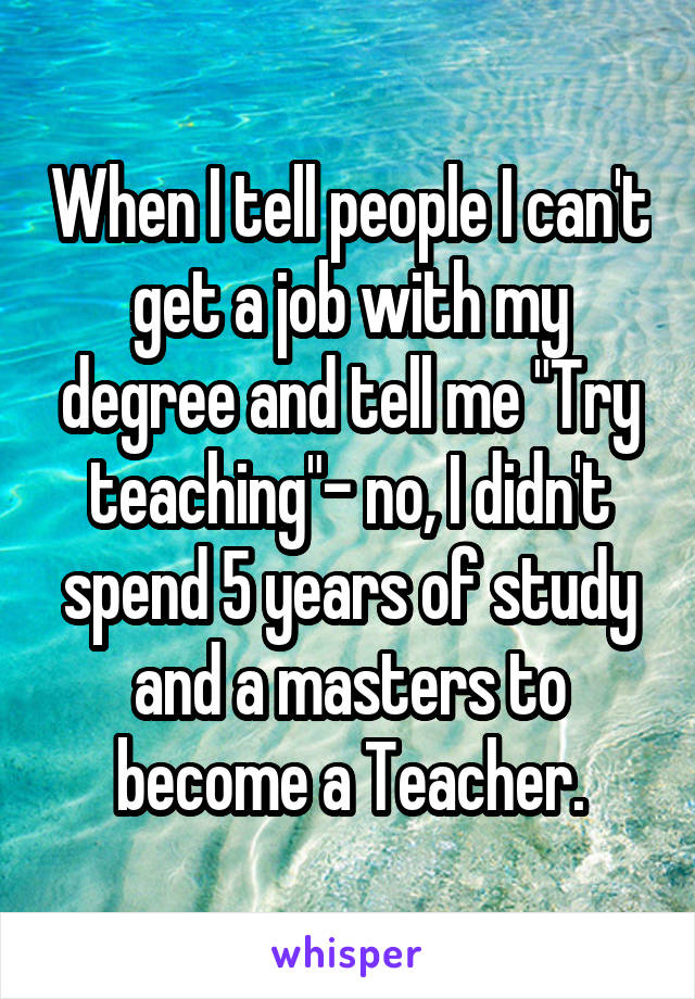 When I tell people I can't get a job with my degree and tell me "Try teaching"- no, I didn't spend 5 years of study and a masters to become a Teacher.