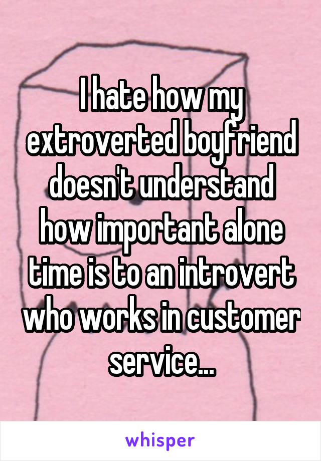 I hate how my extroverted boyfriend doesn't understand how important alone time is to an introvert who works in customer service...
