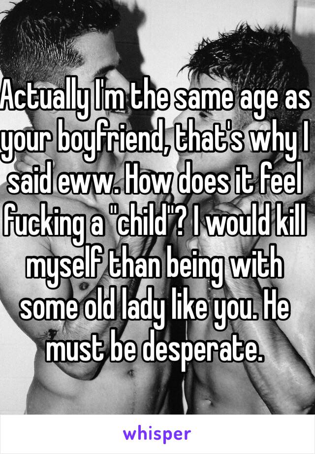 Actually I'm the same age as your boyfriend, that's why I said eww. How does it feel fucking a "child"? I would kill myself than being with some old lady like you. He must be desperate.