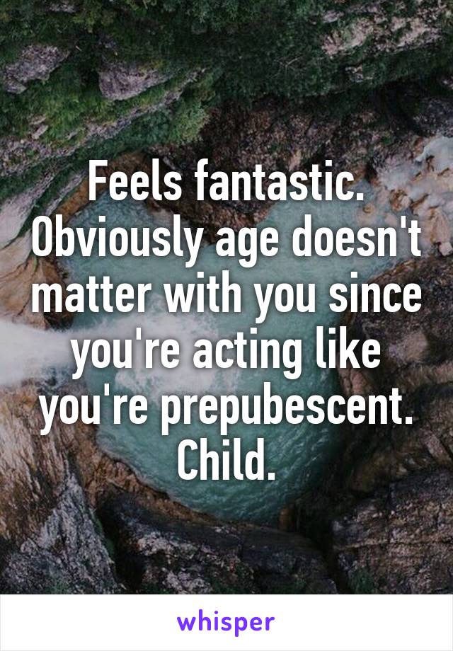 Feels fantastic. Obviously age doesn't matter with you since you're acting like you're prepubescent.
Child.