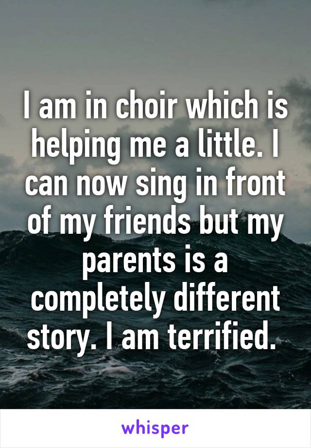 I am in choir which is helping me a little. I can now sing in front of my friends but my parents is a completely different story. I am terrified. 