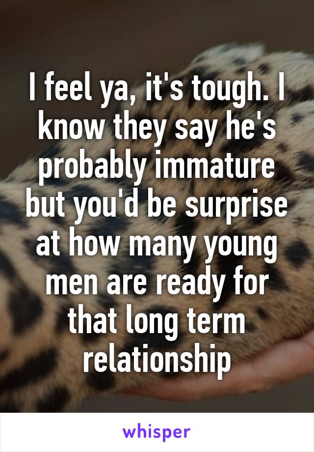 I feel ya, it's tough. I know they say he's probably immature but you'd be surprise at how many young men are ready for that long term relationship