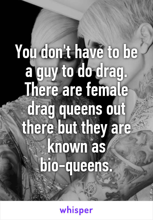 You don't have to be a guy to do drag. There are female drag queens out there but they are known as bio-queens.