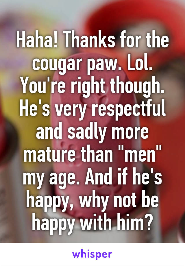 Haha! Thanks for the cougar paw. Lol.
You're right though. He's very respectful and sadly more mature than "men" my age. And if he's happy, why not be happy with him?