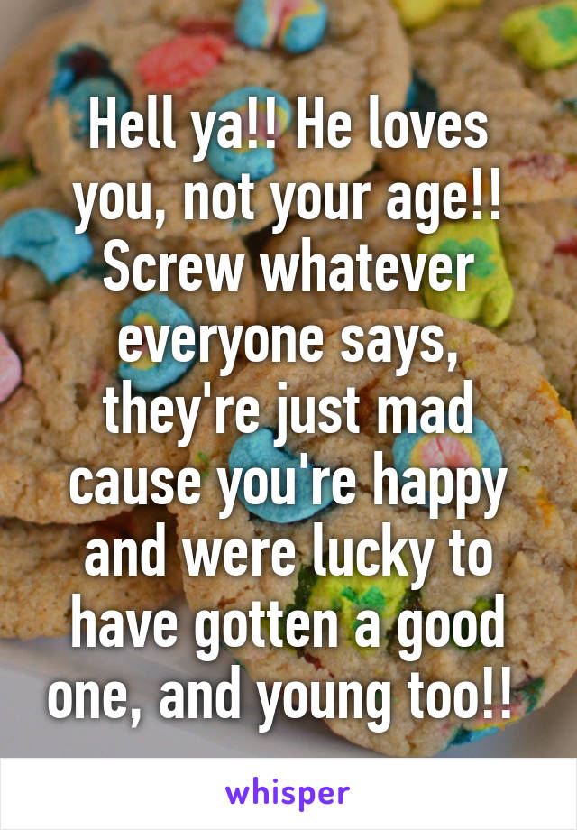 Hell ya!! He loves you, not your age!! Screw whatever everyone says, they're just mad cause you're happy and were lucky to have gotten a good one, and young too!! 