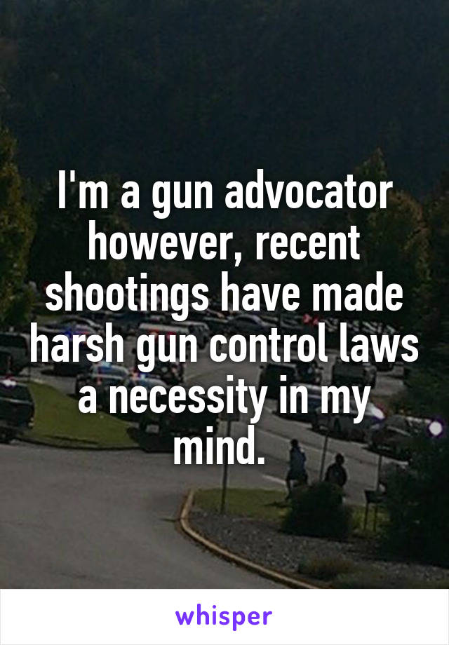 I'm a gun advocator however, recent shootings have made harsh gun control laws a necessity in my mind. 
