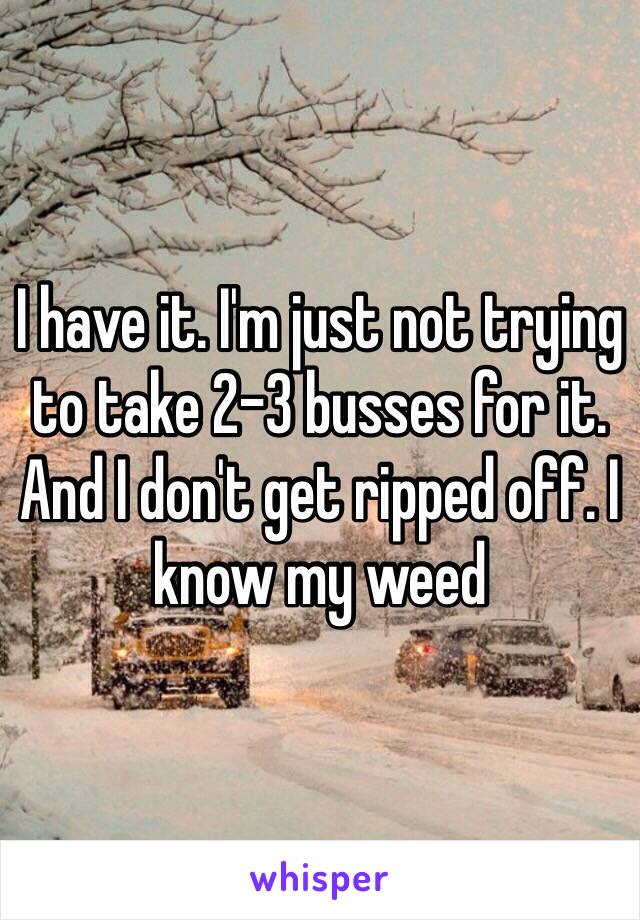 I have it. I'm just not trying to take 2-3 busses for it. And I don't get ripped off. I know my weed 