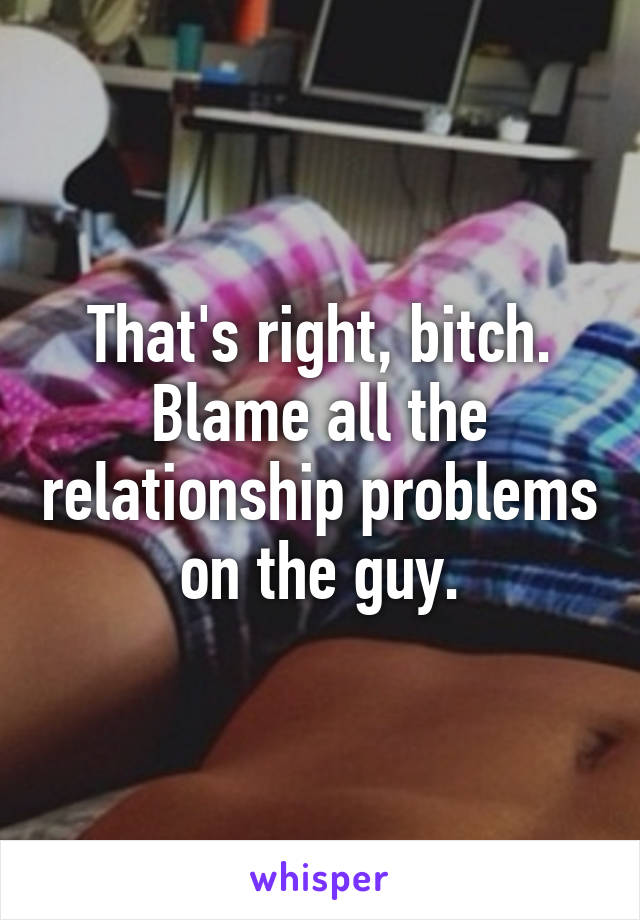 That's right, bitch. Blame all the relationship problems on the guy.