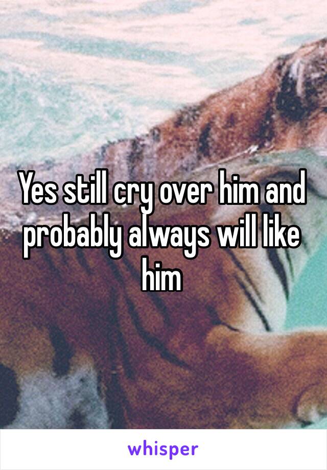 Yes still cry over him and probably always will like him 