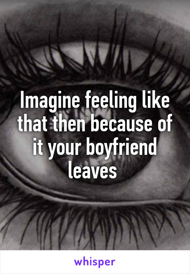 Imagine feeling like that then because of it your boyfriend leaves 