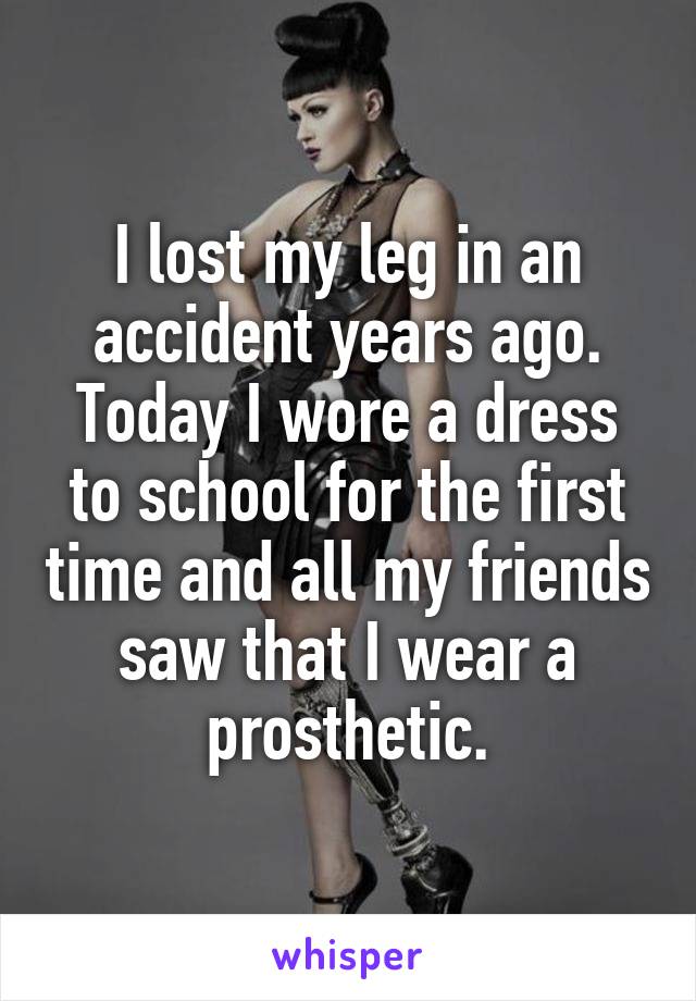 I lost my leg in an accident years ago. Today I wore a dress to school for the first time and all my friends saw that I wear a prosthetic.