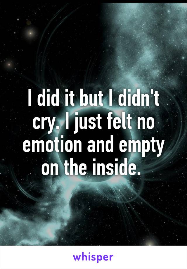 I did it but I didn't cry. I just felt no emotion and empty on the inside. 