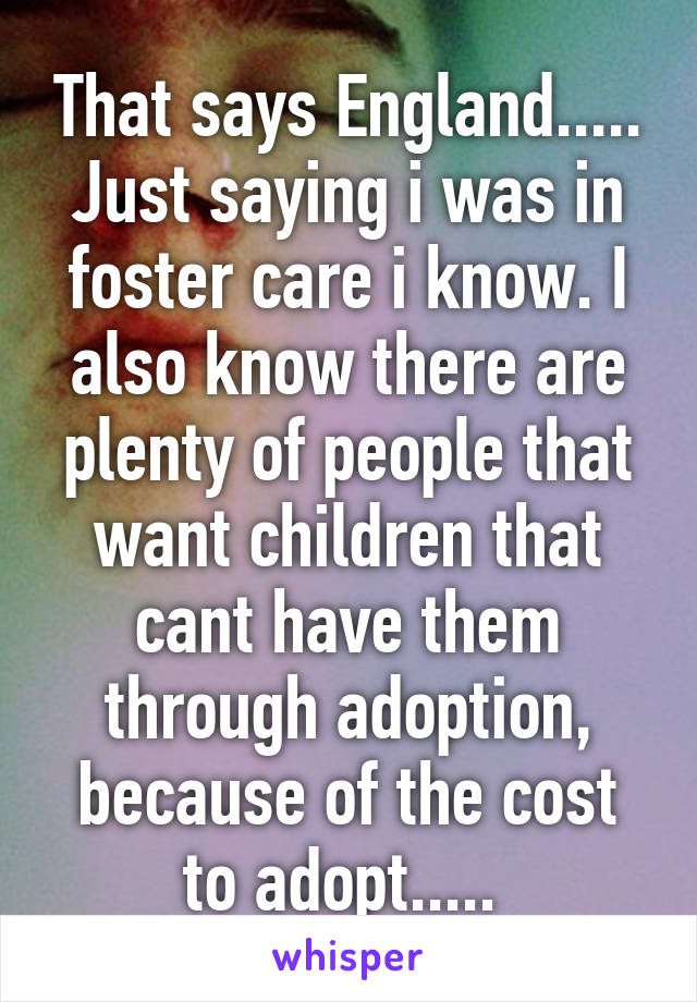 That says England..... Just saying i was in foster care i know. I also know there are plenty of people that want children that cant have them through adoption, because of the cost to adopt..... 