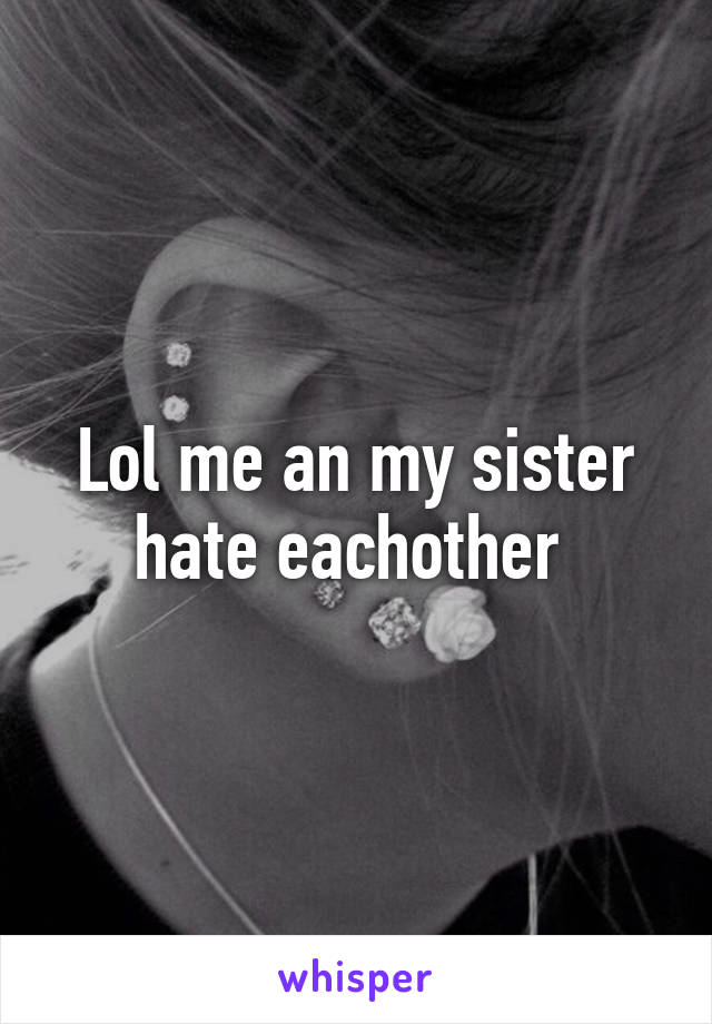 Lol me an my sister hate eachother 