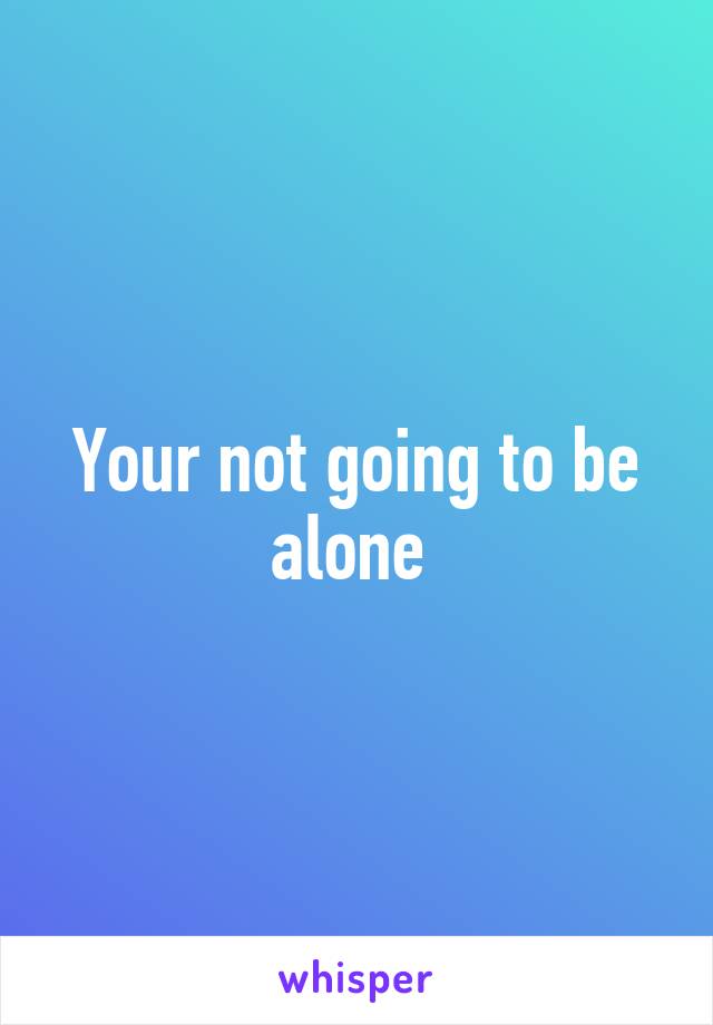 Your not going to be alone 