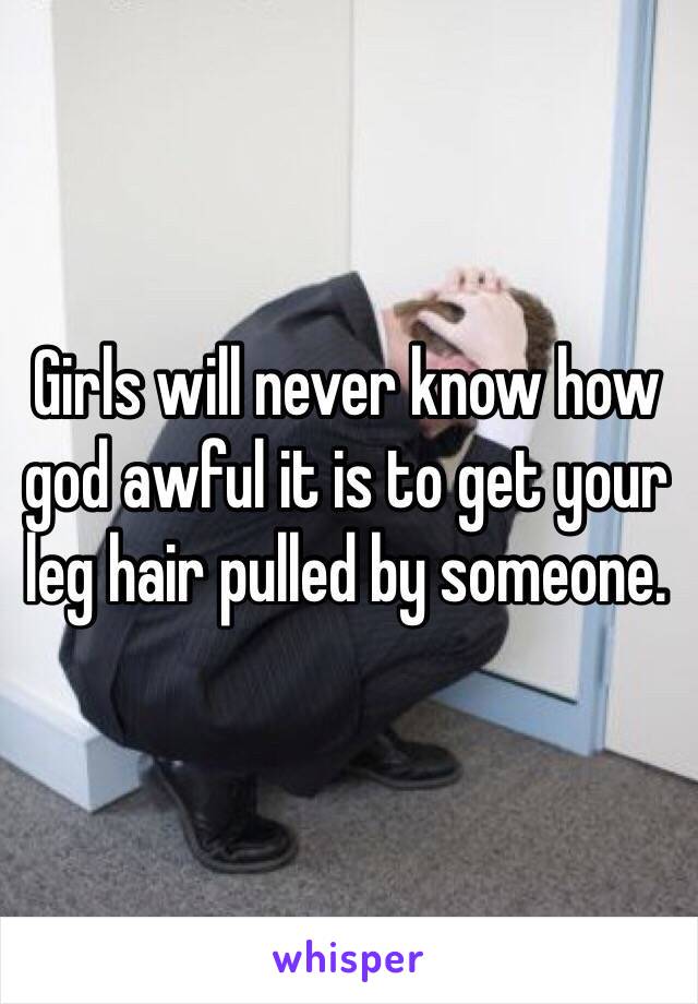 Girls will never know how god awful it is to get your leg hair pulled by someone. 