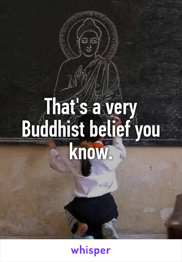 That's a very Buddhist belief you know.