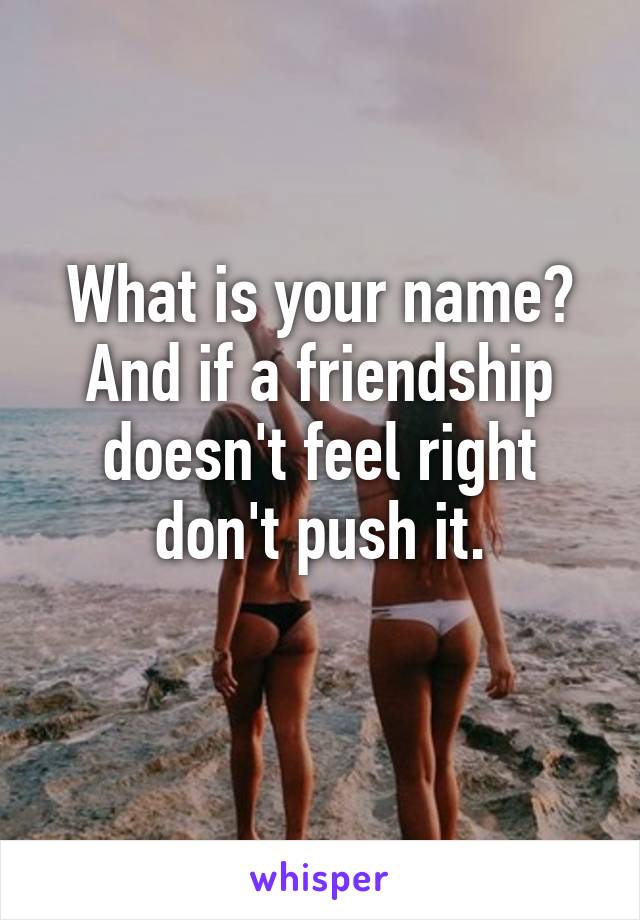 What is your name? And if a friendship doesn't feel right don't push it.
