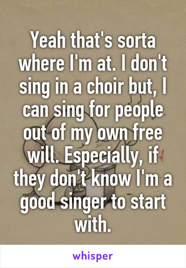 Yeah that's sorta where I'm at. I don't sing in a choir but, I can sing for people out of my own free will. Especially, if they don't know I'm a good singer to start with.