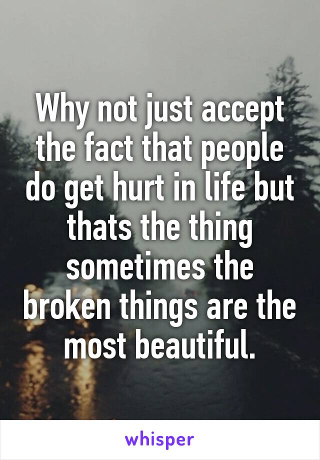 Why not just accept the fact that people do get hurt in life but thats the thing sometimes the broken things are the most beautiful.