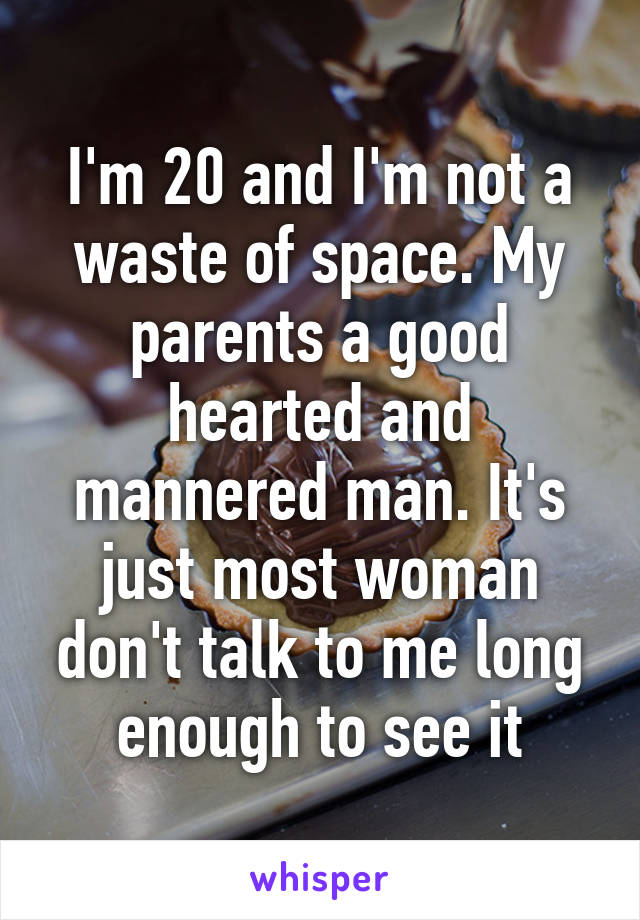 I'm 20 and I'm not a waste of space. My parents a good hearted and mannered man. It's just most woman don't talk to me long enough to see it