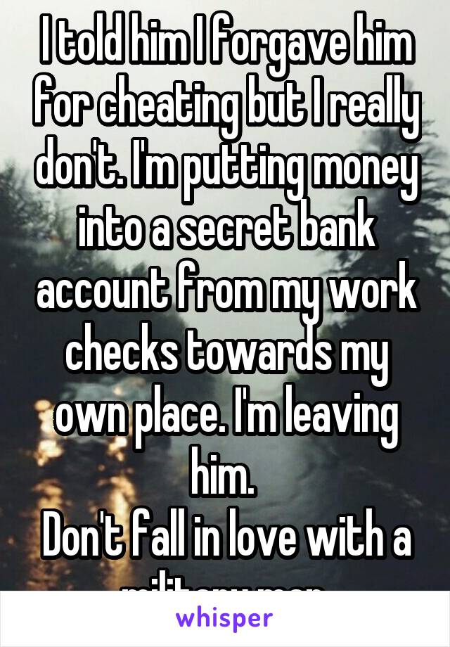 I told him I forgave him for cheating but I really don't. I'm putting money into a secret bank account from my work checks towards my own place. I'm leaving him. 
Don't fall in love with a military man.