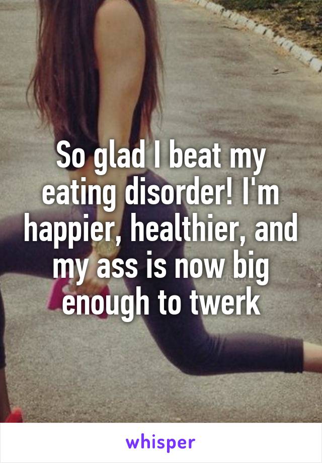 So glad I beat my eating disorder! I'm happier, healthier, and my ass is now big enough to twerk