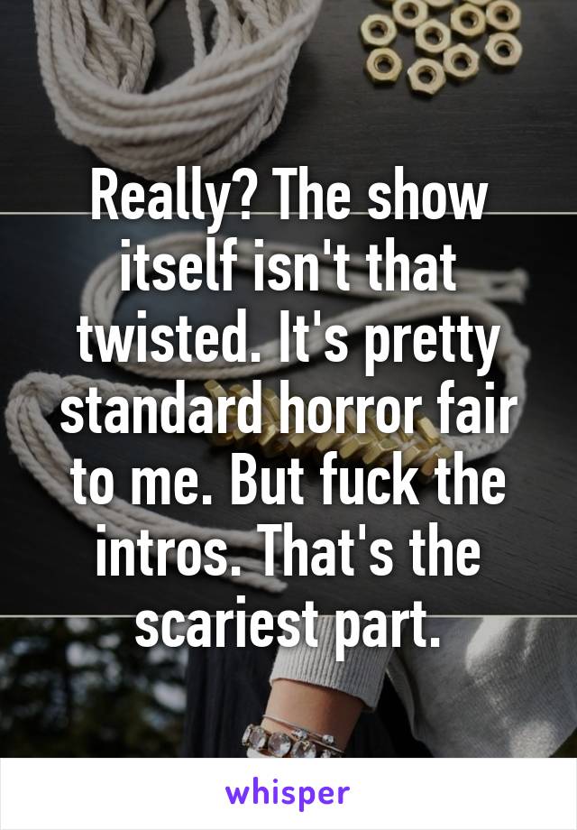 Really? The show itself isn't that twisted. It's pretty standard horror fair to me. But fuck the intros. That's the scariest part.