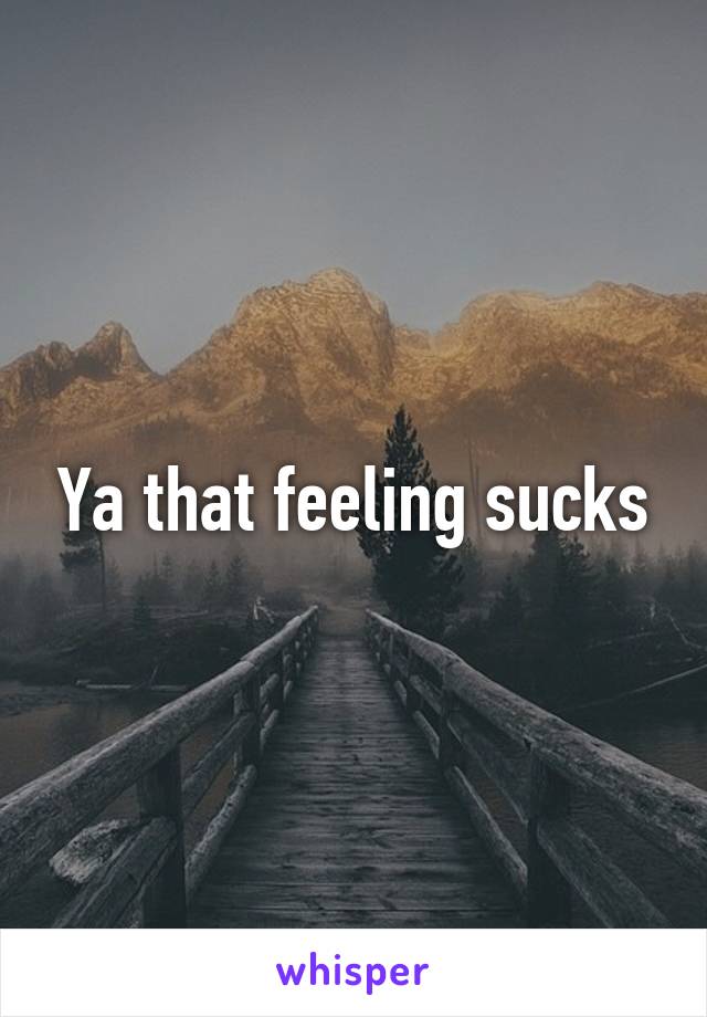 Ya that feeling sucks