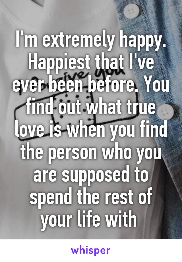 I'm extremely happy. Happiest that I've ever been before. You find out what true love is when you find the person who you are supposed to spend the rest of your life with 