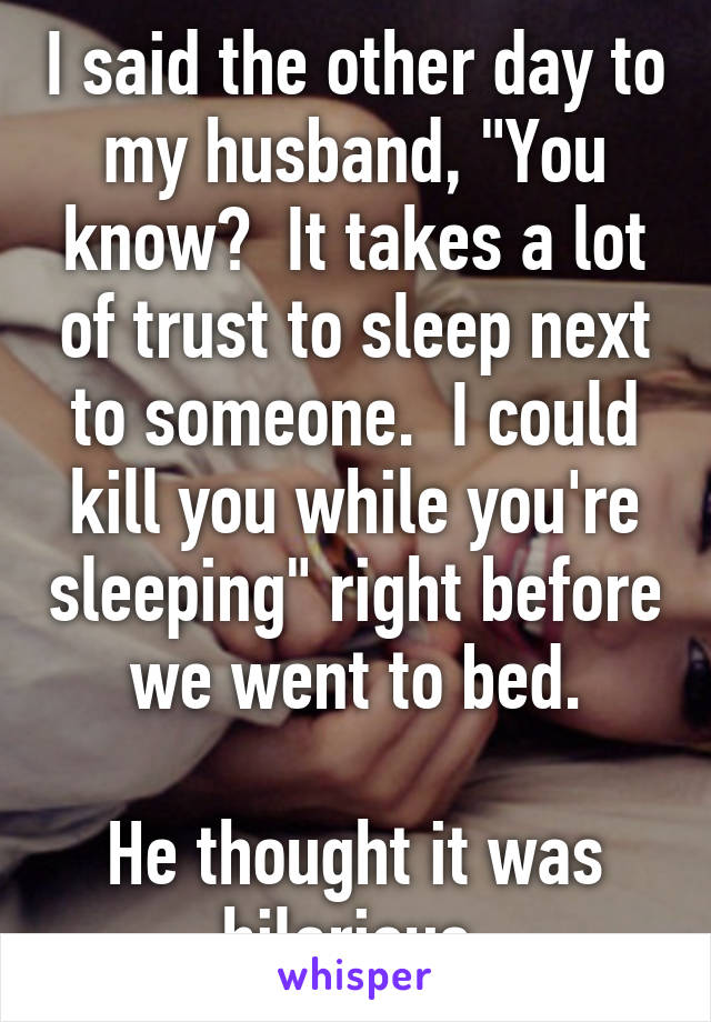 I said the other day to my husband, "You know?  It takes a lot of trust to sleep next to someone.  I could kill you while you're sleeping" right before we went to bed.

He thought it was hilarious.